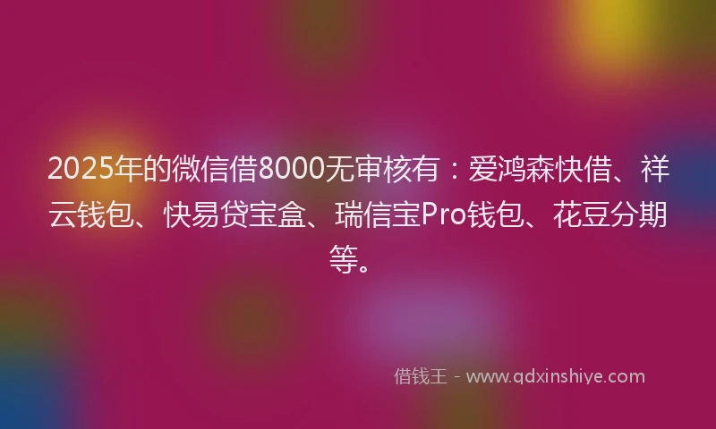 2025年的微信借8000无审核有：爱鸿森快借、祥云钱包、快易贷宝盒、瑞信宝Pro钱包、花豆分期等。