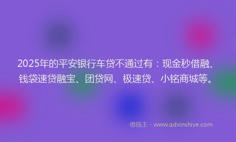 2025年的平安银行车贷不通过有：现金秒借融、钱袋速贷融宝、团贷网、极速贷、小铭商城等。