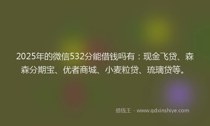 2025年的微信532分能借钱吗有：现金飞贷、森森分期宝、优者商城、小麦粒贷、琉璃贷等。