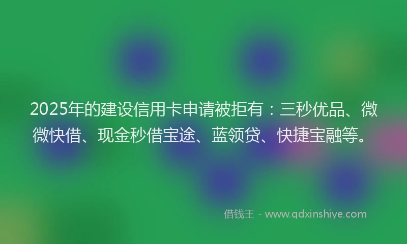 2025年的建设信用卡申请被拒有：三秒优品、微微快借、现金秒借宝途、蓝领贷、快捷宝融等。