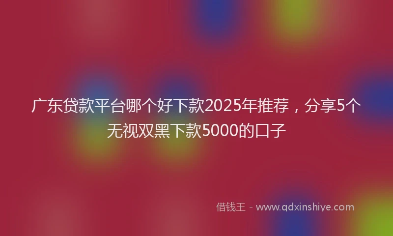 广东贷款平台哪个好下款2025年推荐，分享5个无视双黑下款5000的口子