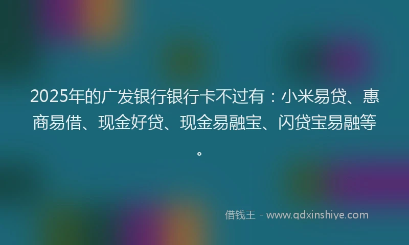 2025年的广发银行银行卡不过有：小米易贷、惠商易借、现金好贷、现金易融宝、闪贷宝易融等。