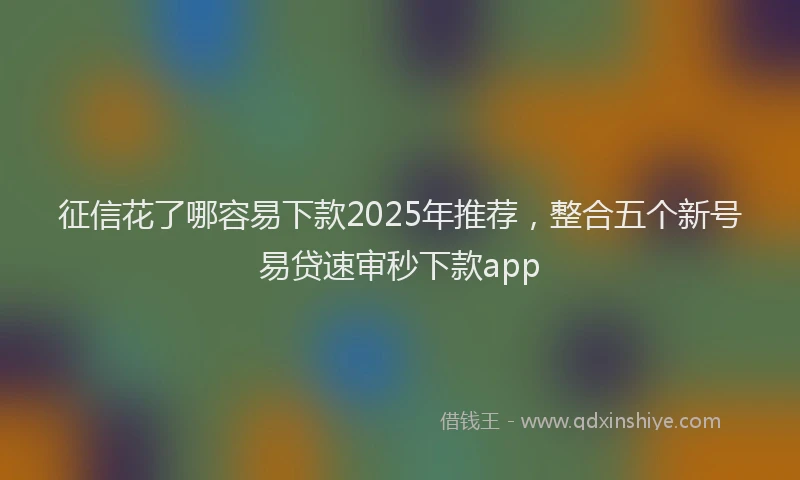 征信花了哪容易下款2025年推荐，整合五个新号易贷速审秒下款app