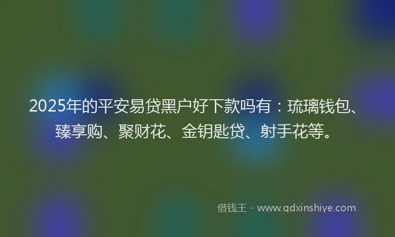 2025年的平安易贷黑户好下款吗有：琉璃钱包、臻享购、聚财花、金钥匙贷、射手花等。