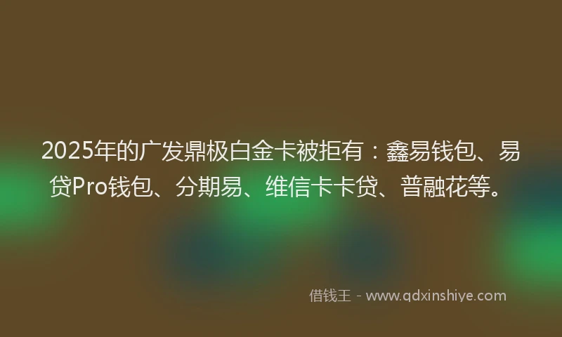 2025年的广发鼎极白金卡被拒有：鑫易钱包、易贷Pro钱包、分期易、维信卡卡贷、普融花等。