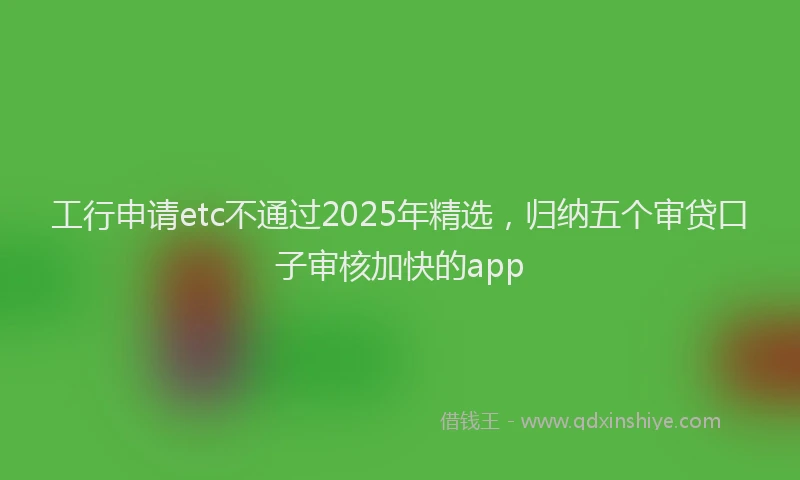 工行申请etc不通过2025年精选，归纳五个审贷口子审核加快的app