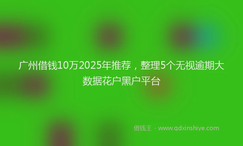 广州借钱10万2025年推荐，整理5个无视逾期大数据花户黑户平台