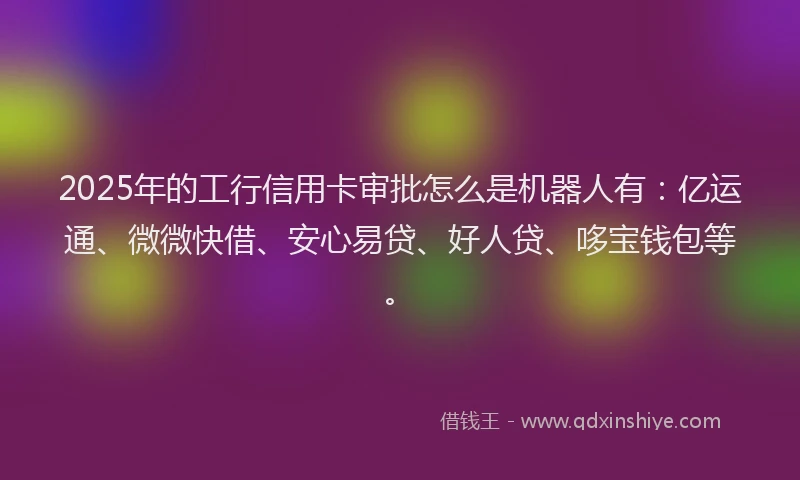 2025年的工行信用卡审批怎么是机器人有：亿运通、微微快借、安心易贷、好人贷、哆宝钱包等。