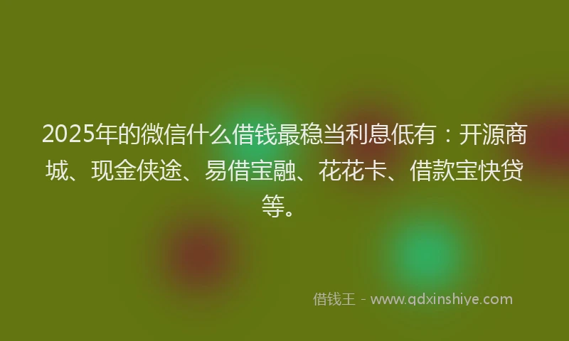 2025年的微信什么借钱最稳当利息低有：开源商城、现金侠途、易借宝融、花花卡、借款宝快贷等。