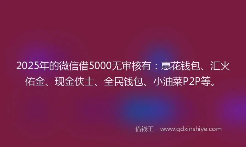 2025年的微信借5000无审核有：惠花钱包、汇火佑金、现金侠士、全民钱包、小油菜P2P等。