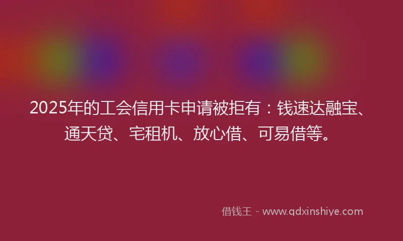 2025年的工会信用卡申请被拒有：钱速达融宝、通天贷、宅租机、放心借、可易借等。