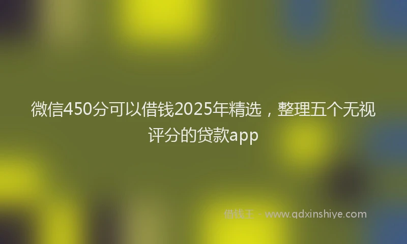 微信450分可以借钱2025年精选，整理五个无视评分的贷款app