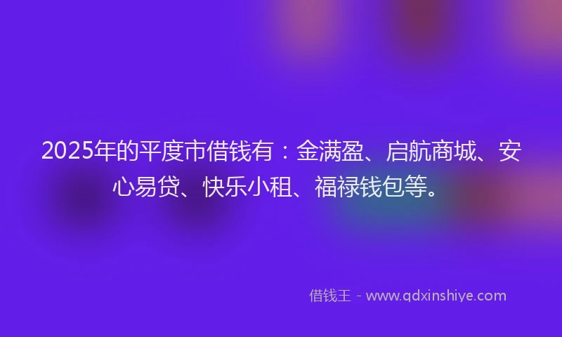 2025年的平度市借钱有：金满盈、启航商城、安心易贷、快乐小租、福禄钱包等。