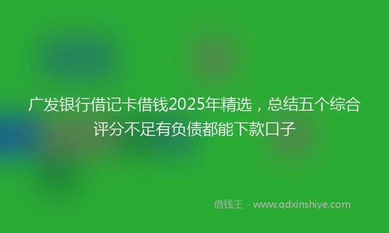 广发银行借记卡借钱2025年精选，总结五个综合评分不足有负债都能下款口子