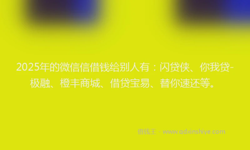 2025年的微信信借钱给别人有：闪贷侠、你我贷-极融、橙丰商城、借贷宝易、替你速还等。