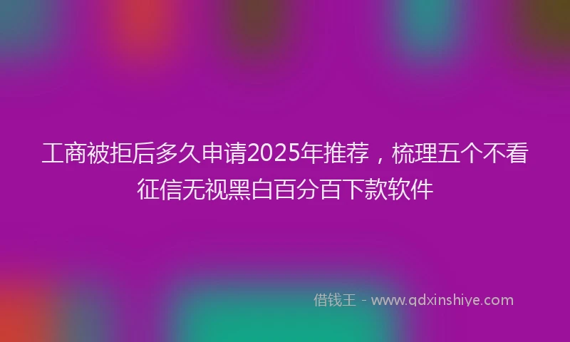 工商被拒后多久申请2025年推荐，梳理五个不看征信无视黑白百分百下款软件