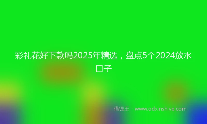彩礼花好下款吗2025年精选，盘点5个2024放水口子