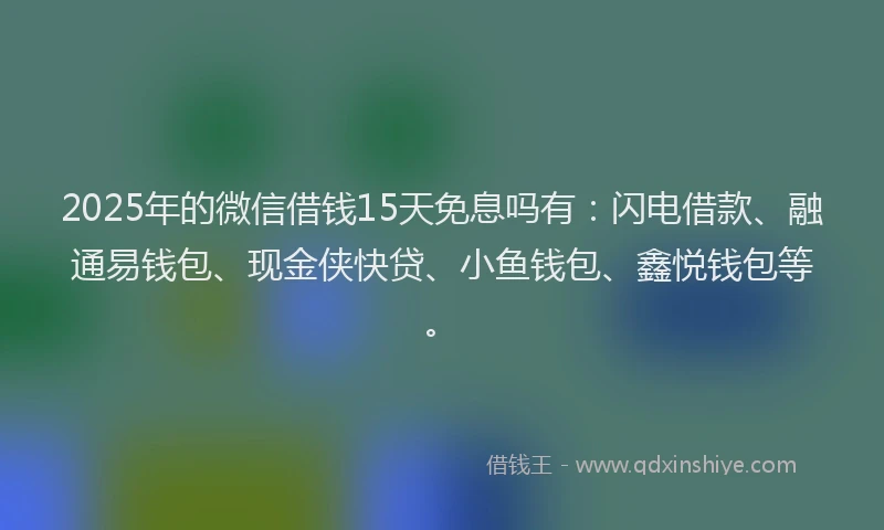 2025年的微信借钱15天免息吗有：闪电借款、融通易钱包、现金侠快贷、小鱼钱包、鑫悦钱包等。