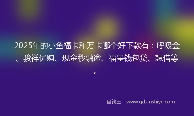 2025年的小鱼福卡和万卡哪个好下款有：呼吸金、骏祥优购、现金秒融途、福星钱包贷、想借等。
