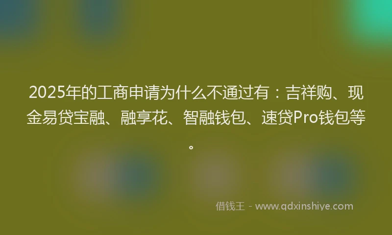 2025年的工商申请为什么不通过有：吉祥购、现金易贷宝融、融享花、智融钱包、速贷Pro钱包等。