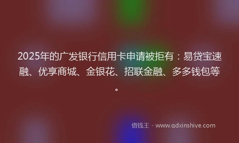 2025年的广发银行信用卡申请被拒有：易贷宝速融、优享商城、金银花、招联金融、多多钱包等。