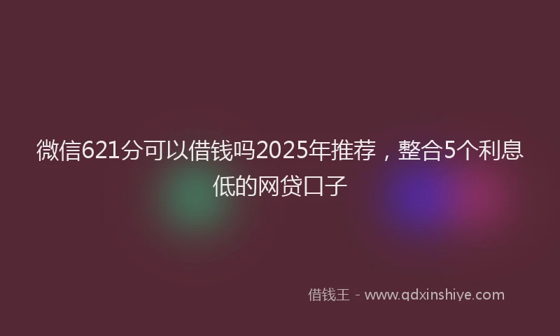 微信621分可以借钱吗2025年推荐，整合5个利息低的网贷口子