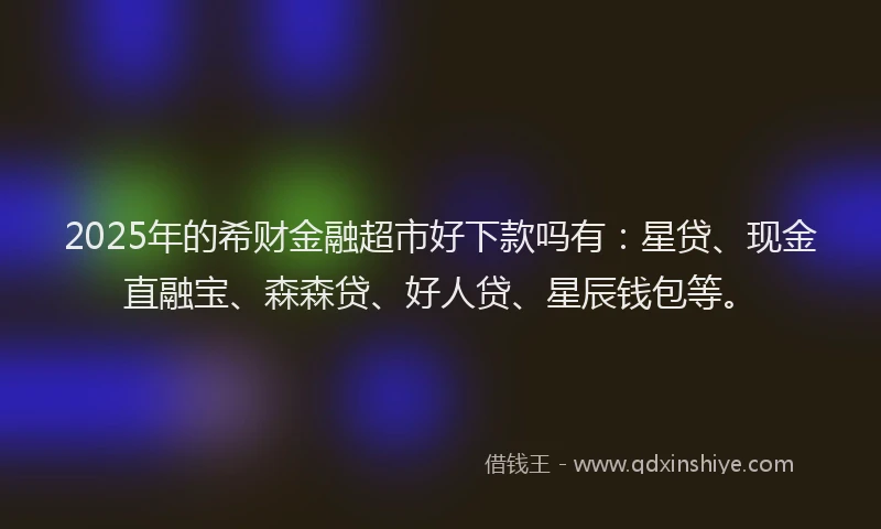 2025年的希财金融超市好下款吗有：星贷、现金直融宝、森森贷、好人贷、星辰钱包等。