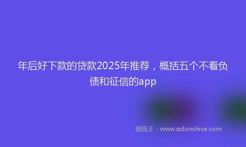 年后好下款的贷款2025年推荐，概括五个不看负债和征信的app