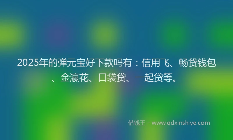 2025年的弹元宝好下款吗有：信用飞、畅贷钱包、金瀛花、口袋贷、一起贷等。