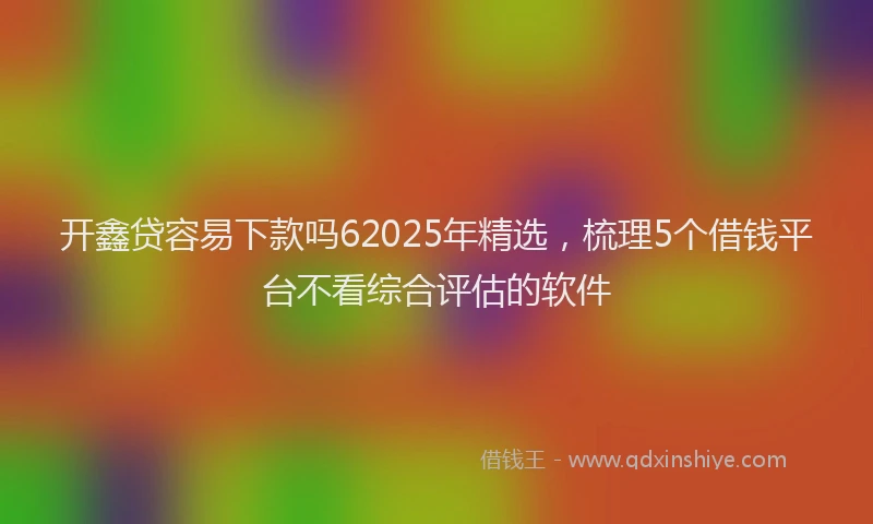 开鑫贷容易下款吗62025年精选，梳理5个借钱平台不看综合评估的软件