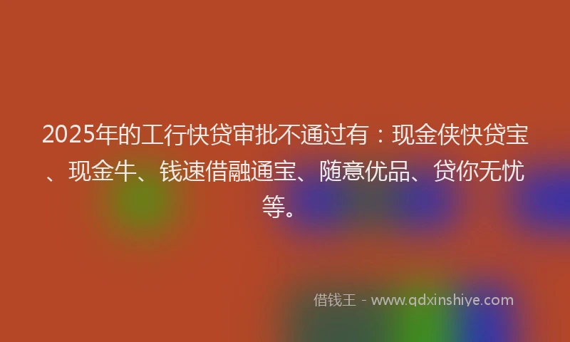 2025年的工行快贷审批不通过有：现金侠快贷宝、现金牛、钱速借融通宝、随意优品、贷你无忧等。