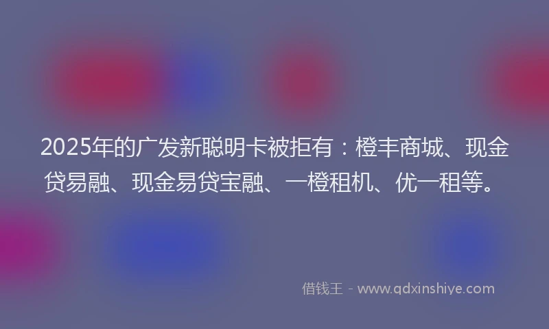 2025年的广发新聪明卡被拒有：橙丰商城、现金贷易融、现金易贷宝融、一橙租机、优一租等。