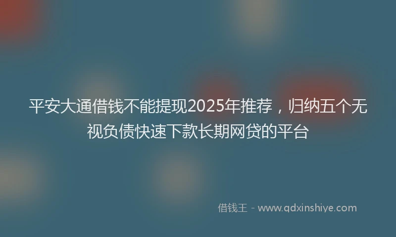 平安大通借钱不能提现2025年推荐，归纳五个无视负债快速下款长期网贷的平台