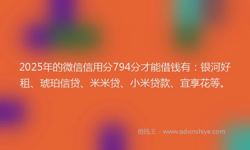 2025年的微信信用分794分才能借钱有：银河好租、琥珀信贷、米米贷、小米贷款、宜享花等。