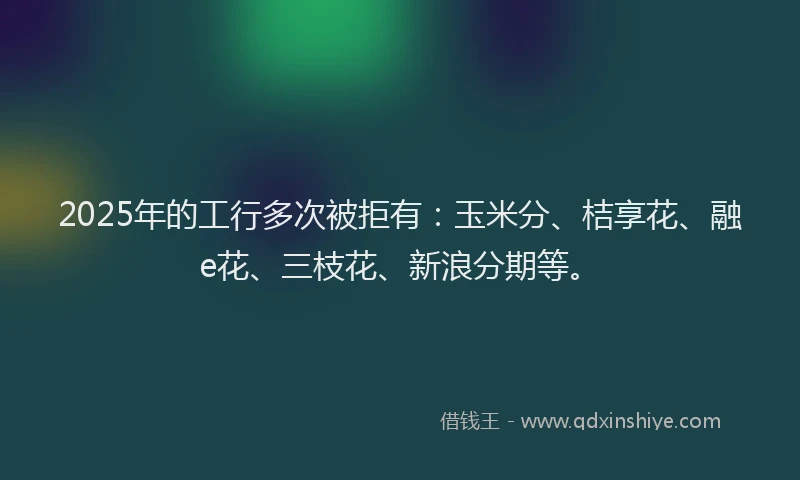 2025年的工行多次被拒有：玉米分、桔享花、融e花、三枝花、新浪分期等。