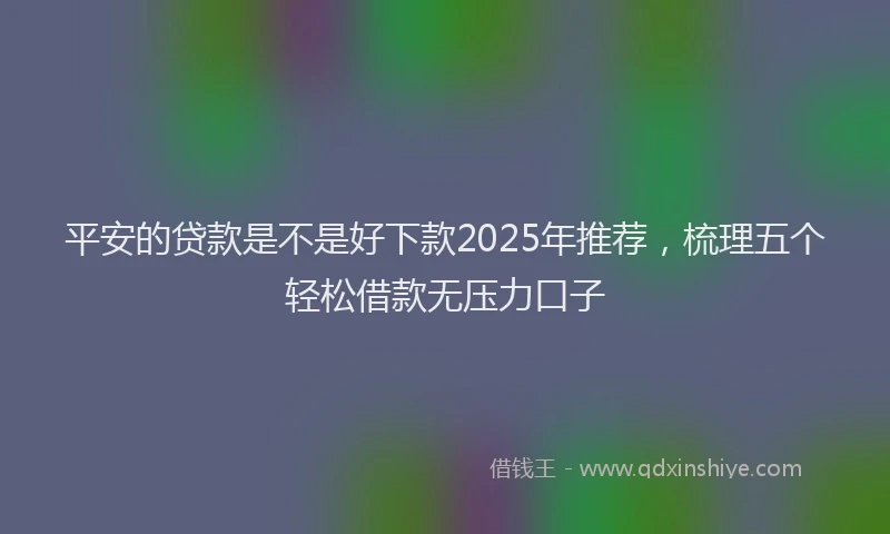 平安的贷款是不是好下款2025年推荐，梳理五个轻松借款无压力口子
