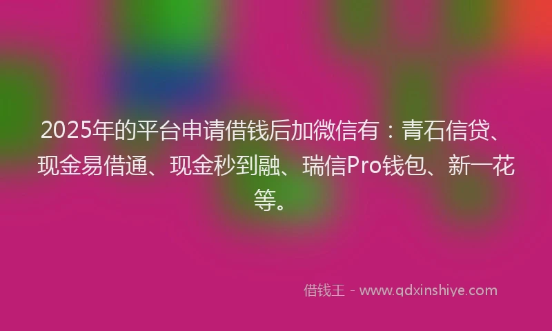 2025年的平台申请借钱后加微信有：青石信贷、现金易借通、现金秒到融、瑞信Pro钱包、新一花等。