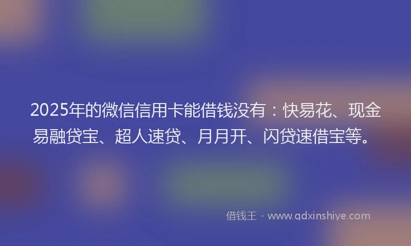 2025年的微信信用卡能借钱没有：快易花、现金易融贷宝、超人速贷、月月开、闪贷速借宝等。