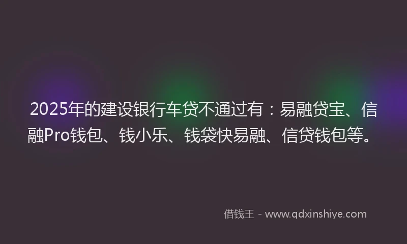 2025年的建设银行车贷不通过有：易融贷宝、信融Pro钱包、钱小乐、钱袋快易融、信贷钱包等。