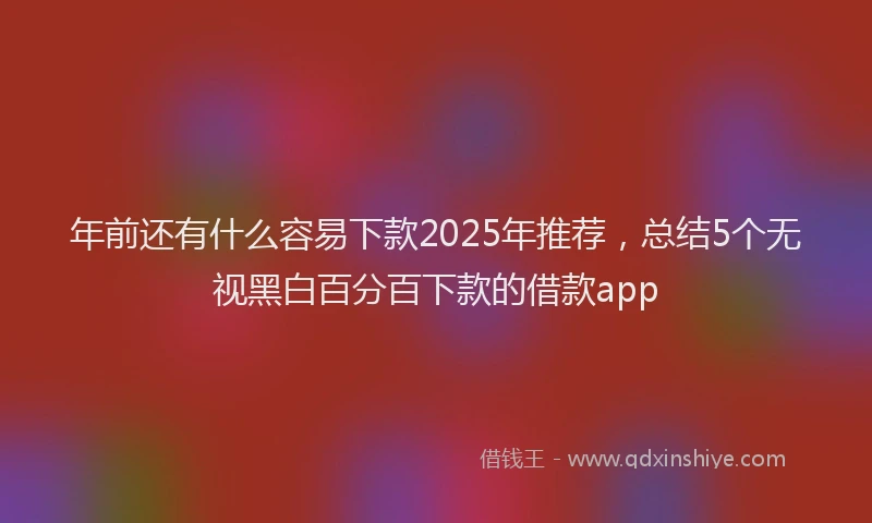 年前还有什么容易下款2025年推荐，总结5个无视黑白百分百下款的借款app