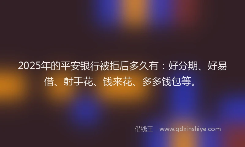 2025年的平安银行被拒后多久有：好分期、好易借、射手花、钱来花、多多钱包等。