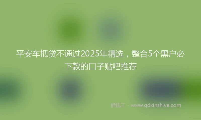 平安车抵贷不通过2025年精选，整合5个黑户必下款的口子贴吧推荐