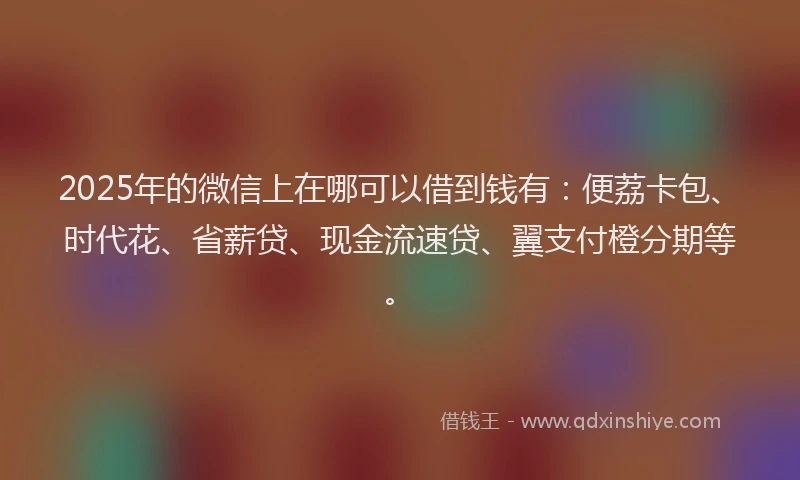 2025年的微信上在哪可以借到钱有：便荔卡包、时代花、省薪贷、现金流速贷、翼支付橙分期等。