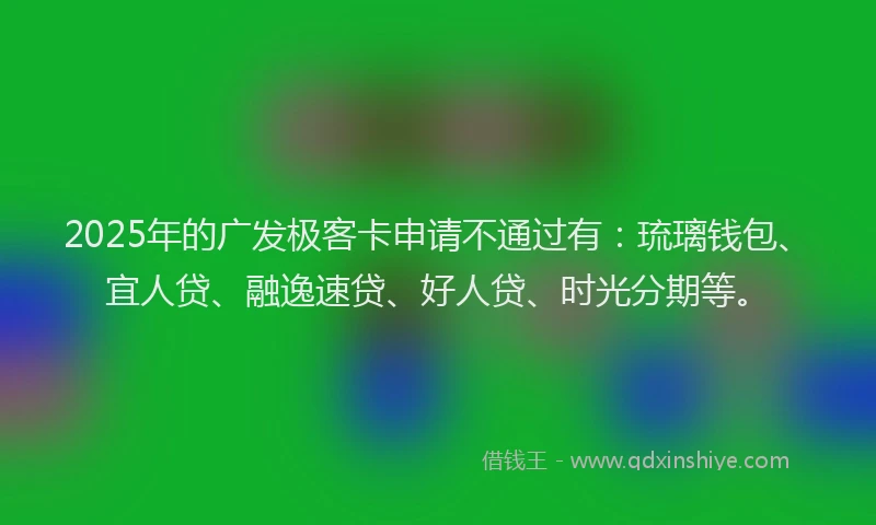 2025年的广发极客卡申请不通过有：琉璃钱包、宜人贷、融逸速贷、好人贷、时光分期等。