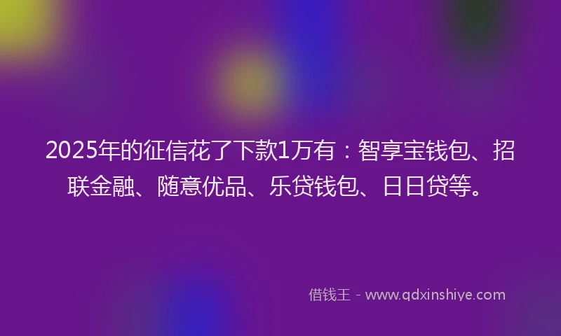 2025年的征信花了下款1万有：智享宝钱包、招联金融、随意优品、乐贷钱包、日日贷等。
