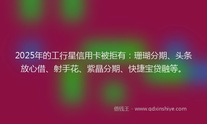 2025年的工行星信用卡被拒有：珊瑚分期、头条放心借、射手花、紫晶分期、快捷宝贷融等。