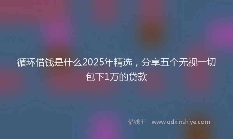 循环借钱是什么2025年精选，分享五个无视一切包下1万的贷款
