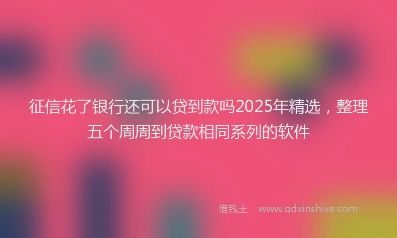 征信花了银行还可以贷到款吗2025年精选，整理五个周周到贷款相同系列的软件