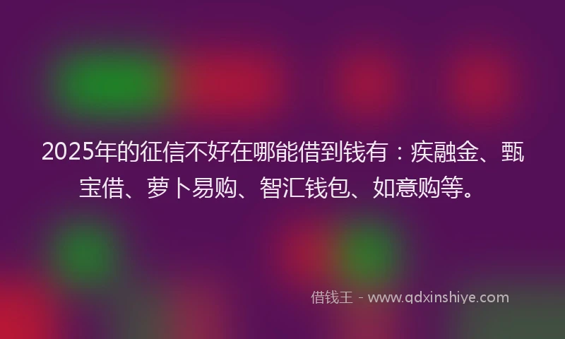 2025年的征信不好在哪能借到钱有：疾融金、甄宝借、萝卜易购、智汇钱包、如意购等。