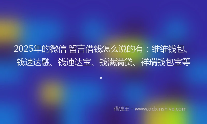 2025年的微信 留言借钱怎么说的有：维维钱包、钱速达融、钱速达宝、钱满满贷、祥瑞钱包宝等。